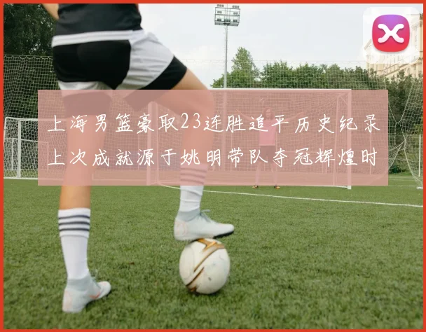 上海男篮豪取23连胜追平历史纪录上次成就源于姚明带队夺冠辉煌时刻