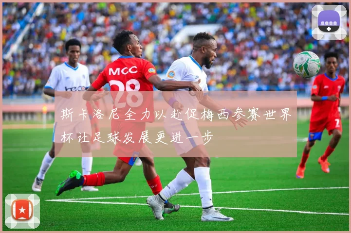 斯卡洛尼全力以赴促梅西参赛世界杯让足球发展更进一步