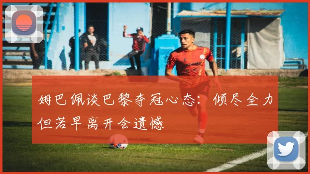 姆巴佩谈巴黎夺冠心态：倾尽全力但若早离开会遗憾