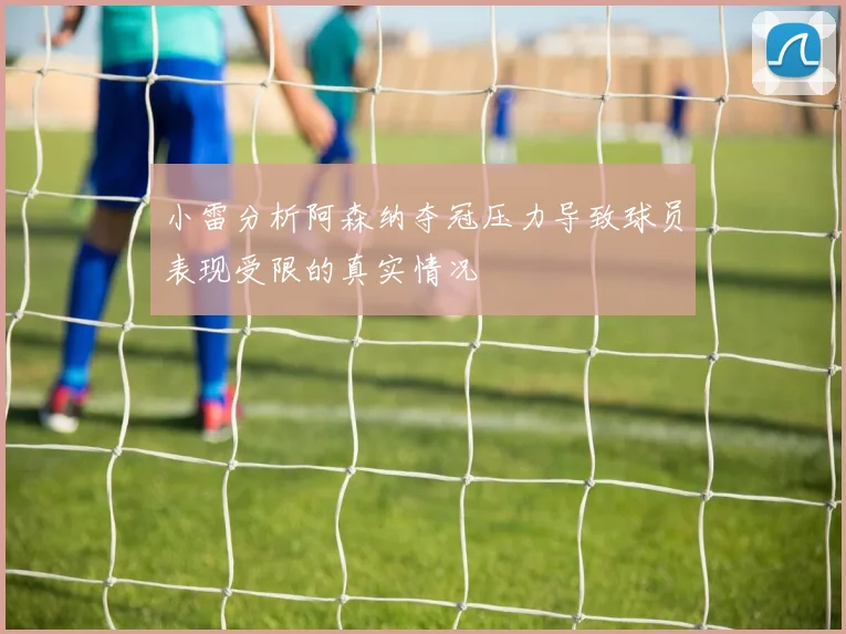 小雷分析阿森纳夺冠压力导致球员表现受限的真实情况