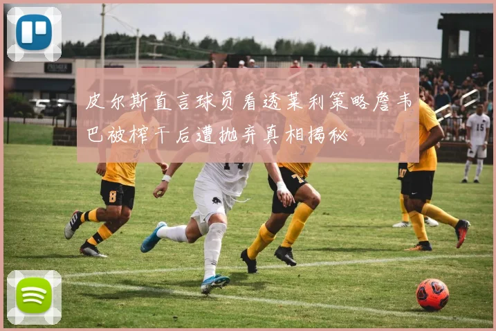 皮尔斯直言球员看透莱利策略詹韦巴被榨干后遭抛弃真相揭秘