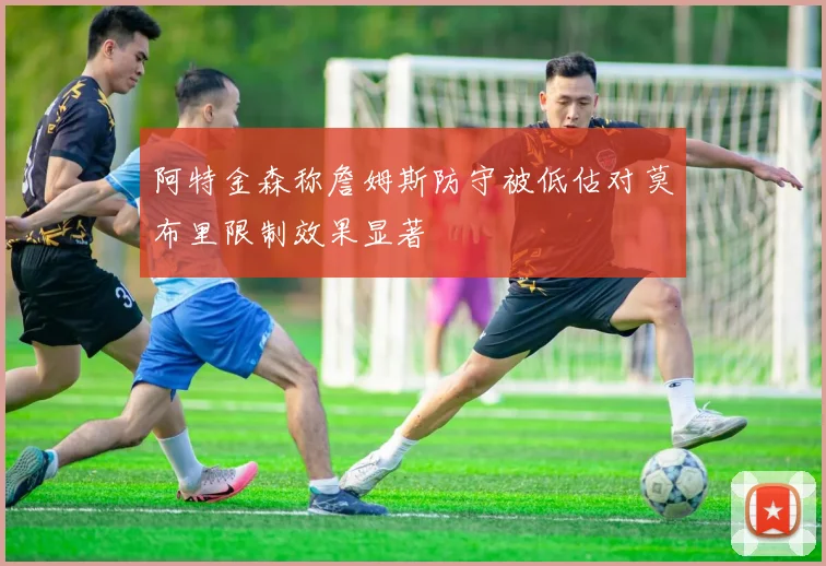 阿特金森称詹姆斯防守被低估对莫布里限制效果显著