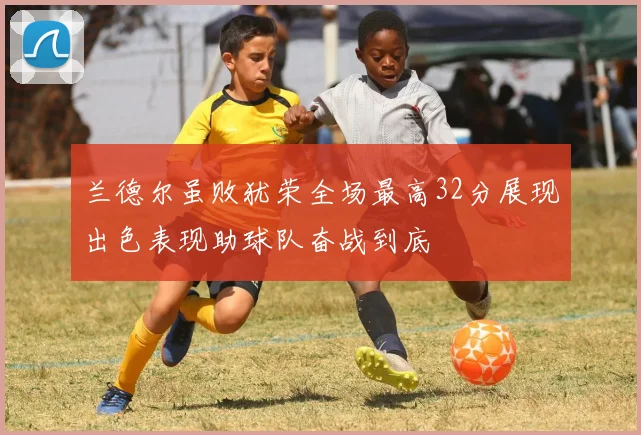 兰德尔虽败犹荣全场最高32分展现出色表现助球队奋战到底