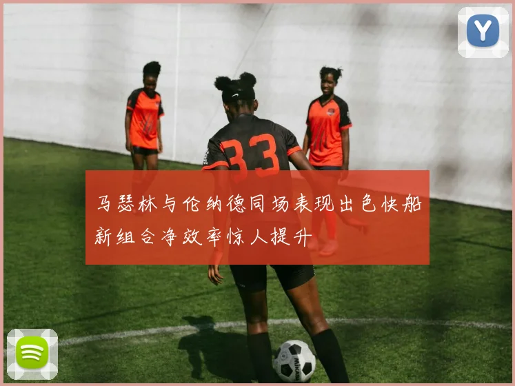 马瑟林与伦纳德同场表现出色快船新组合净效率惊人提升
