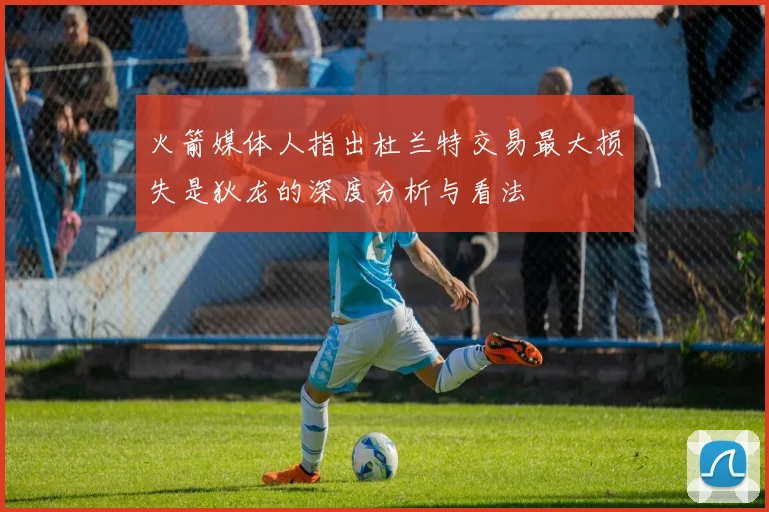火箭媒体人指出杜兰特交易最大损失是狄龙的深度分析与看法