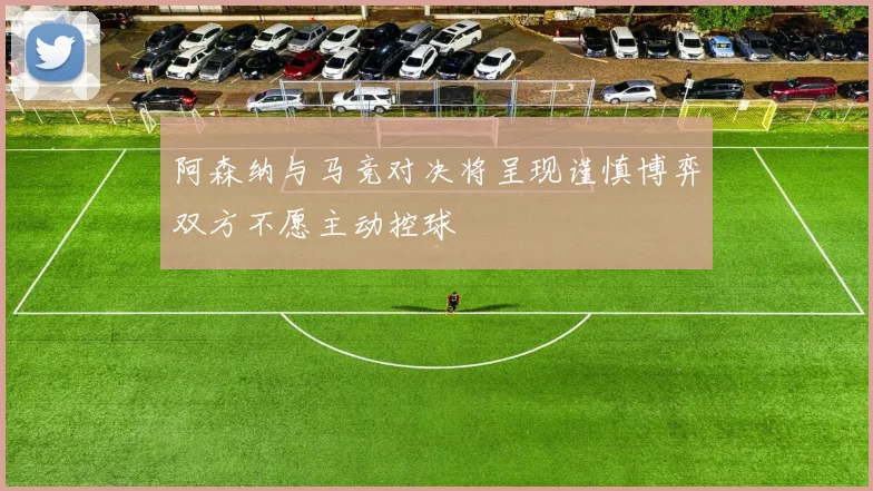 阿森纳与马竞对决将呈现谨慎博弈双方不愿主动控球