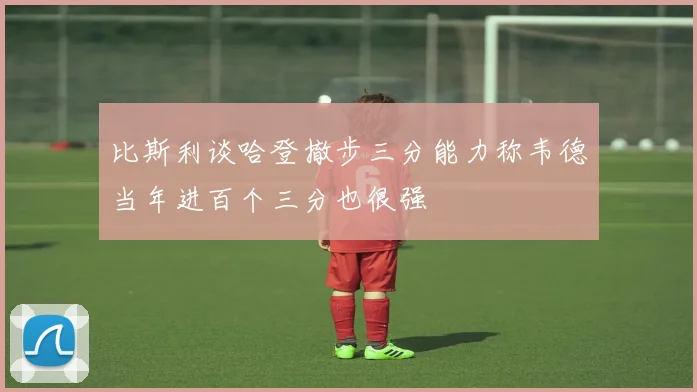 比斯利谈哈登撤步三分能力称韦德当年进百个三分也很强