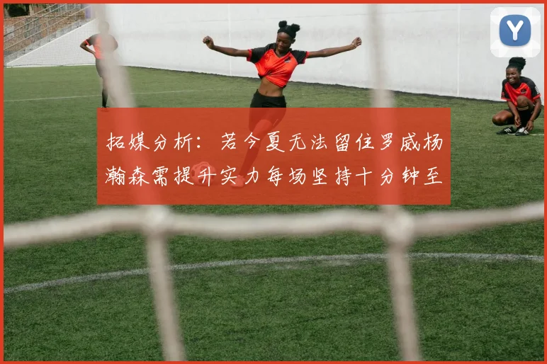 拓媒分析：若今夏无法留住罗威杨瀚森需提升实力每场坚持十分钟至关重要