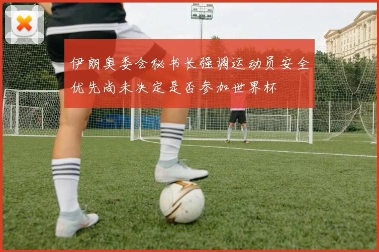伊朗奥委会秘书长强调运动员安全优先尚未决定是否参加世界杯