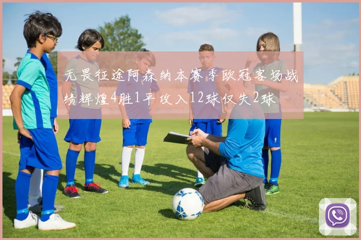无畏征途阿森纳本赛季欧冠客场战绩辉煌4胜1平攻入12球仅失2球