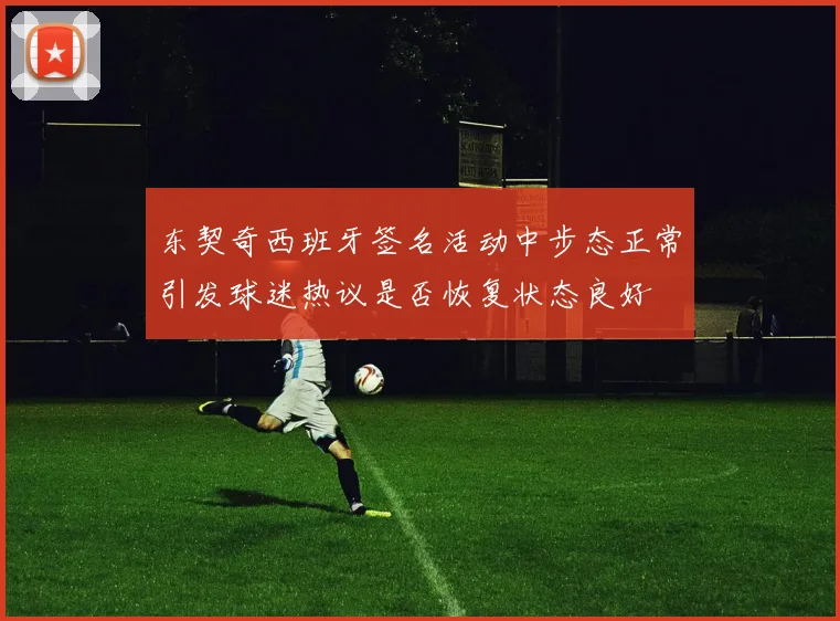 东契奇西班牙签名活动中步态正常引发球迷热议是否恢复状态良好