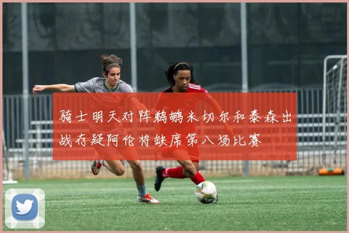 骑士明天对阵鹈鹕米切尔和泰森出战存疑阿伦将缺席第八场比赛