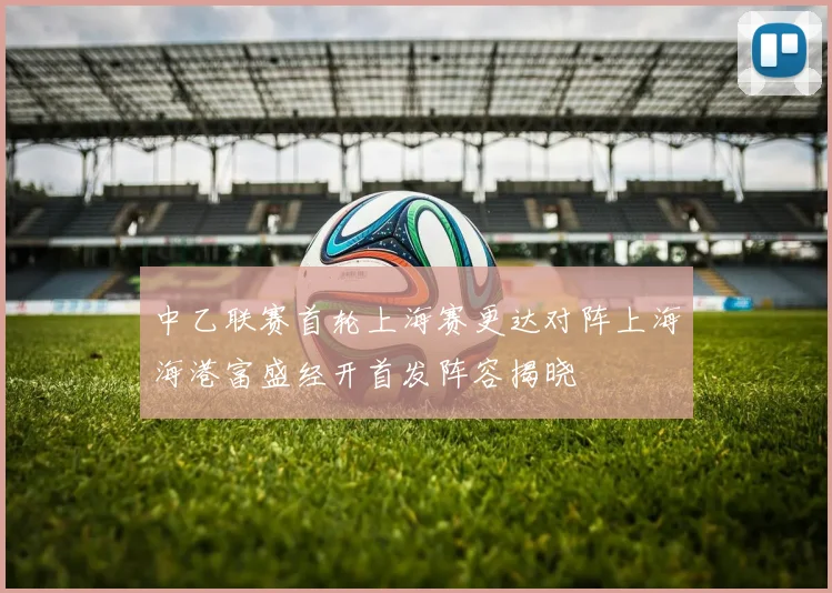 中乙联赛首轮上海赛更达对阵上海海港富盛经开首发阵容揭晓