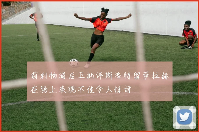 前利物浦后卫批评斯洛特留萨拉赫在场上表现不佳令人惊讶