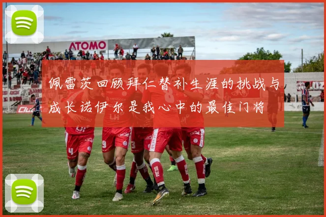 佩雷茨回顾拜仁替补生涯的挑战与成长诺伊尔是我心中的最佳门将