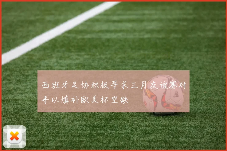 西班牙足协积极寻求三月友谊赛对手以填补欧美杯空缺
